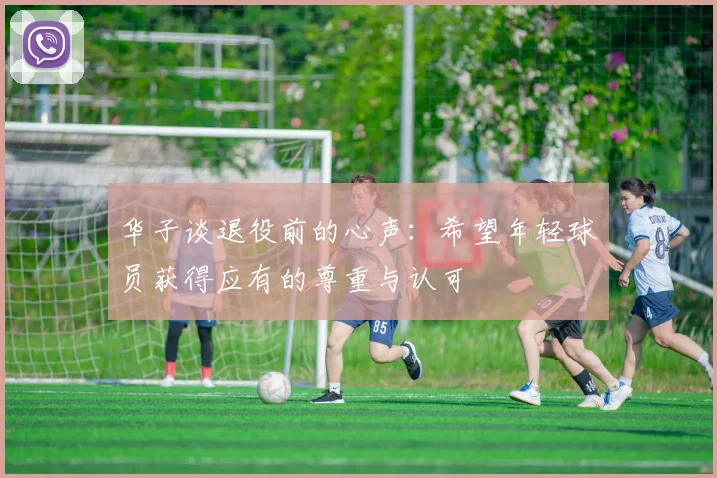 华子谈退役前的心声：希望年轻球员获得应有的尊重与认可