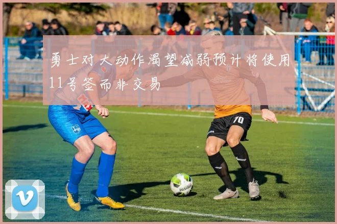 勇士对大动作渴望减弱预计将使用11号签而非交易