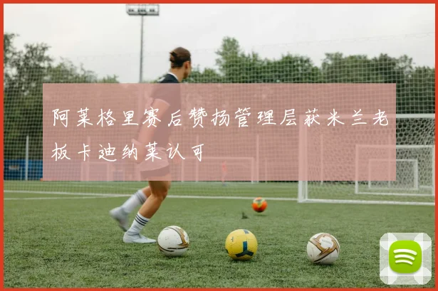 阿莱格里赛后赞扬管理层获米兰老板卡迪纳莱认可