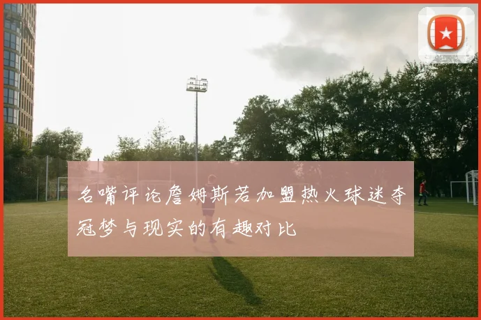名嘴评论詹姆斯若加盟热火球迷夺冠梦与现实的有趣对比