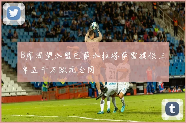 B席渴望加盟巴萨加拉塔萨雷提供三年五千万欧元合同
