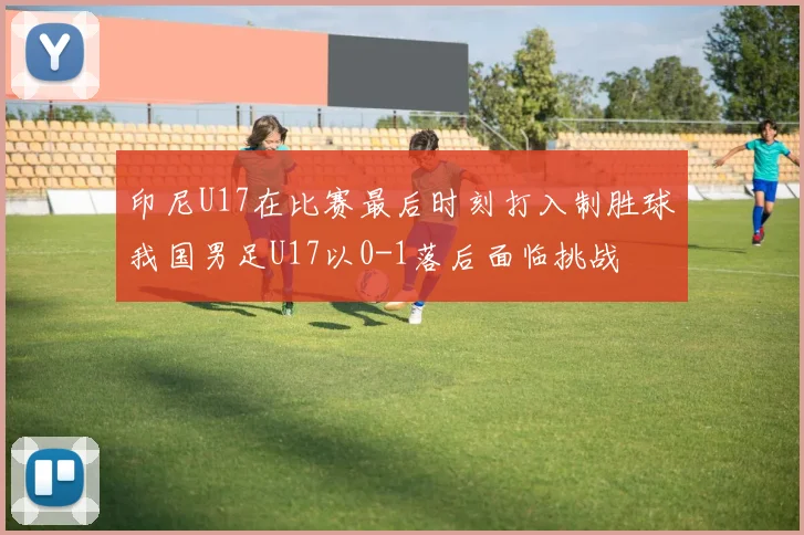 印尼U17在比赛最后时刻打入制胜球我国男足U17以0-1落后面临挑战