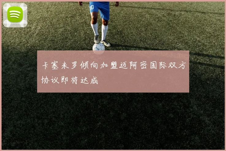 卡塞米罗倾向加盟迈阿密国际双方协议即将达成