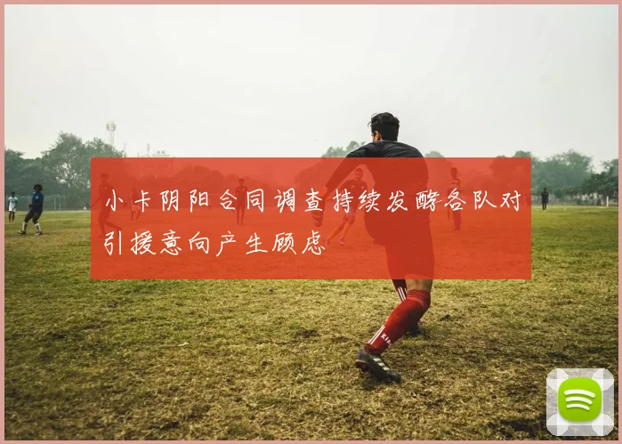 小卡阴阳合同调查持续发酵各队对引援意向产生顾虑