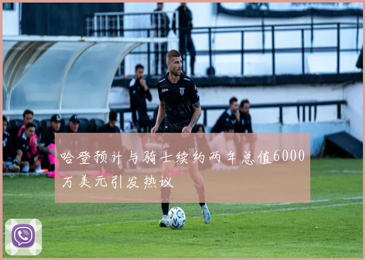 哈登预计与骑士续约两年总值6000万美元引发热议