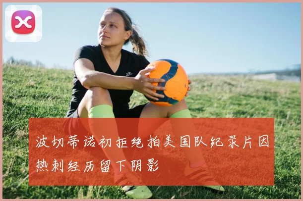 波切蒂诺初拒绝拍美国队纪录片因热刺经历留下阴影