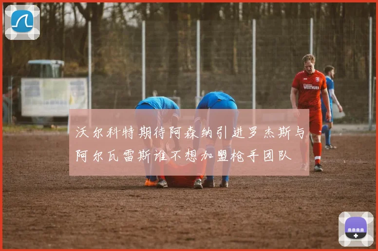 沃尔科特期待阿森纳引进罗杰斯与阿尔瓦雷斯谁不想加盟枪手团队