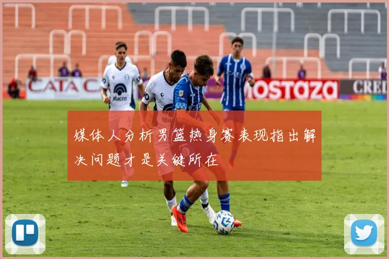 媒体人分析男篮热身赛表现指出解决问题才是关键所在