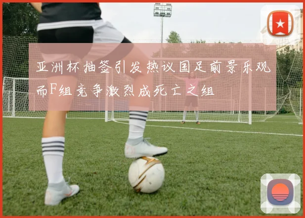 亚洲杯抽签引发热议国足前景乐观而F组竞争激烈成死亡之组