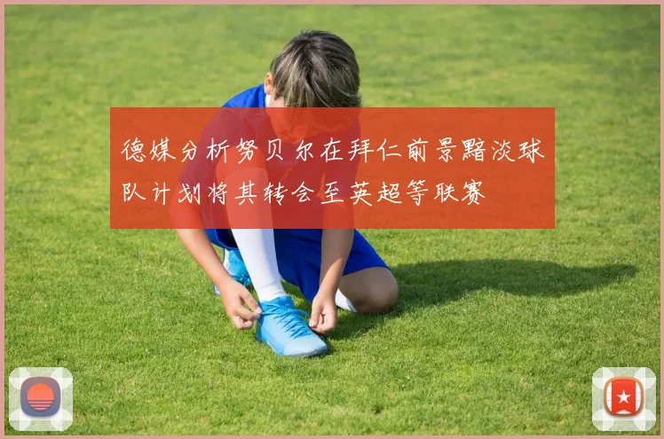 德媒分析努贝尔在拜仁前景黯淡球队计划将其转会至英超等联赛