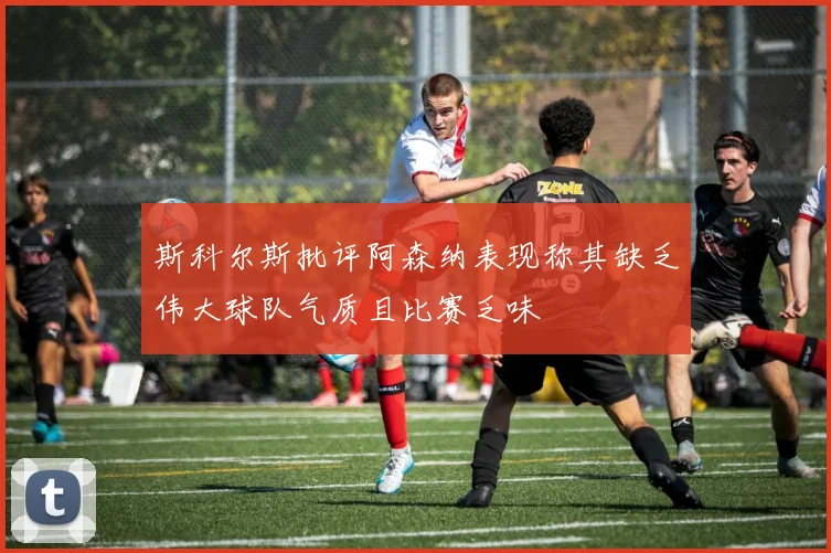 斯科尔斯批评阿森纳表现称其缺乏伟大球队气质且比赛乏味