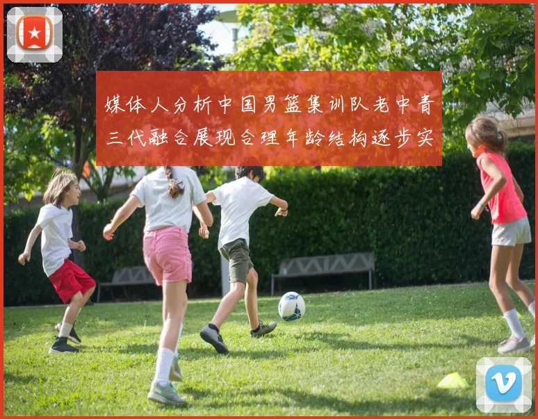 媒体人分析中国男篮集训队老中青三代融合展现合理年龄结构逐步实现换血