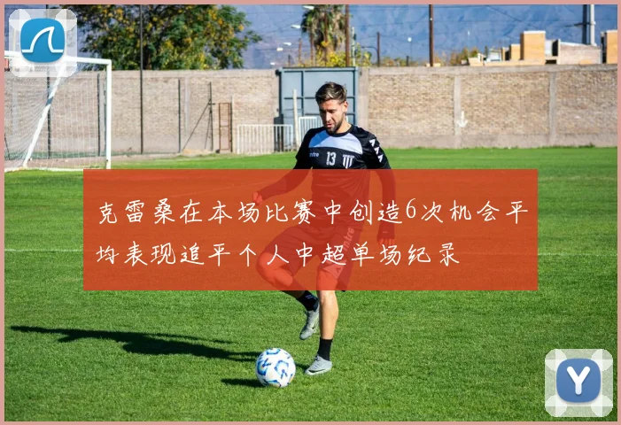 克雷桑在本场比赛中创造6次机会平均表现追平个人中超单场纪录