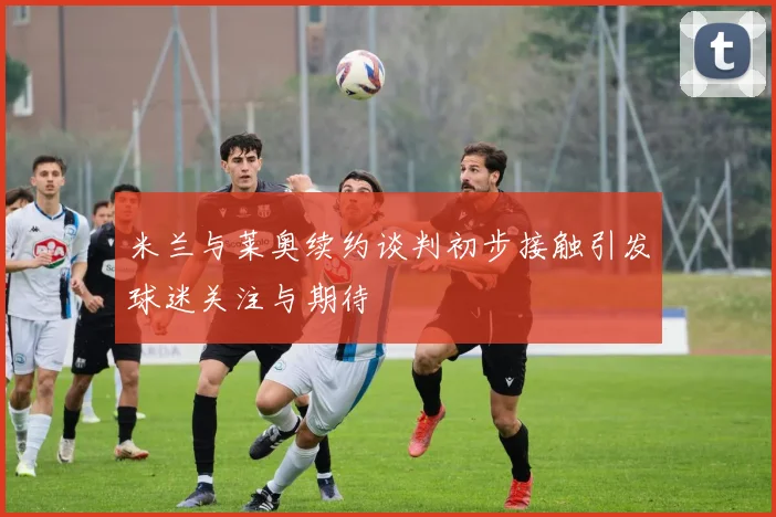 米兰与莱奥续约谈判初步接触引发球迷关注与期待