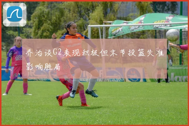 乔治谈G2表现积极但末节投篮失准影响胜局