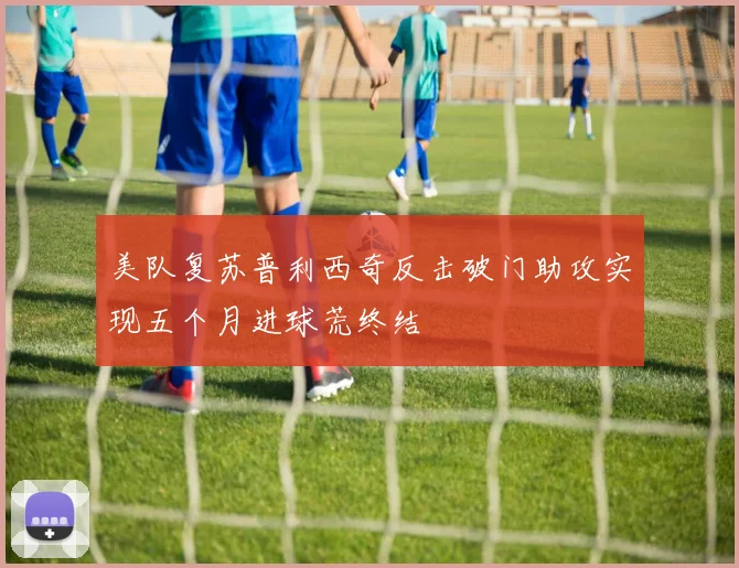 美队复苏普利西奇反击破门助攻实现五个月进球荒终结