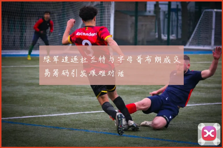 绿军追逐杜兰特与字母哥布朗成交易筹码引发艰难对话