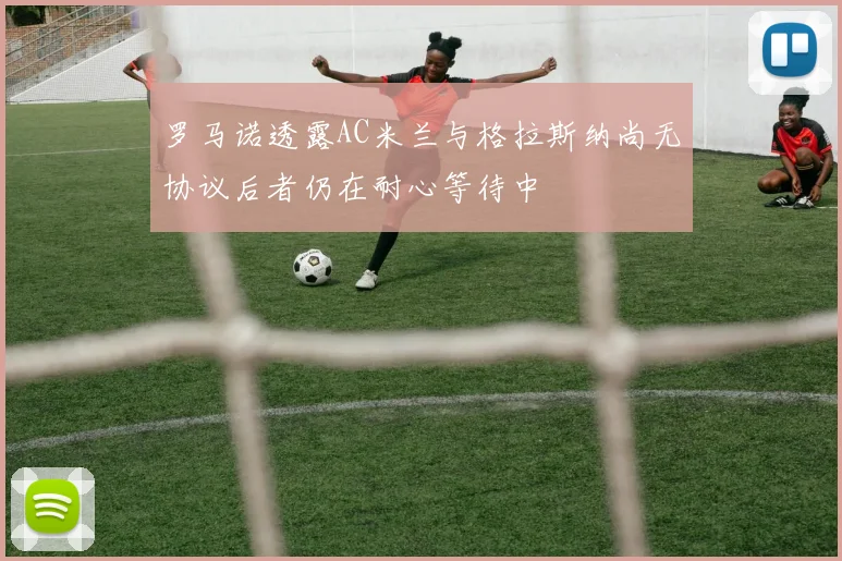 罗马诺透露AC米兰与格拉斯纳尚无协议后者仍在耐心等待中