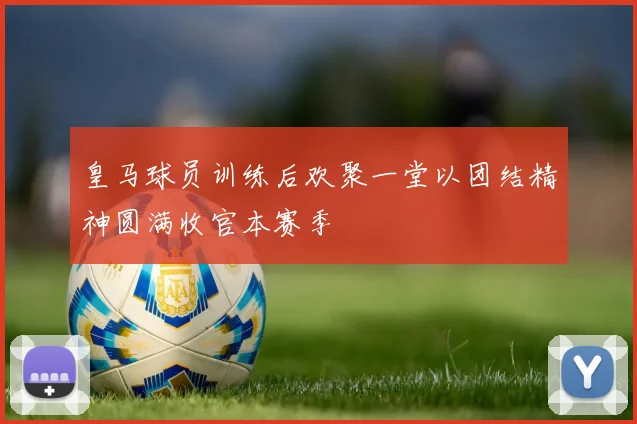 皇马球员训练后欢聚一堂以团结精神圆满收官本赛季