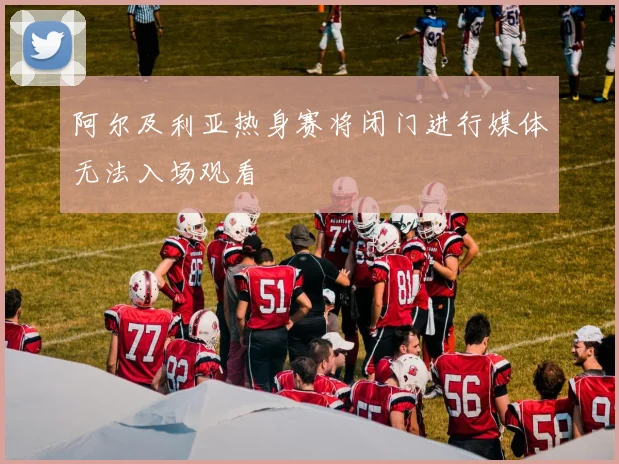 阿尔及利亚热身赛将闭门进行媒体无法入场观看