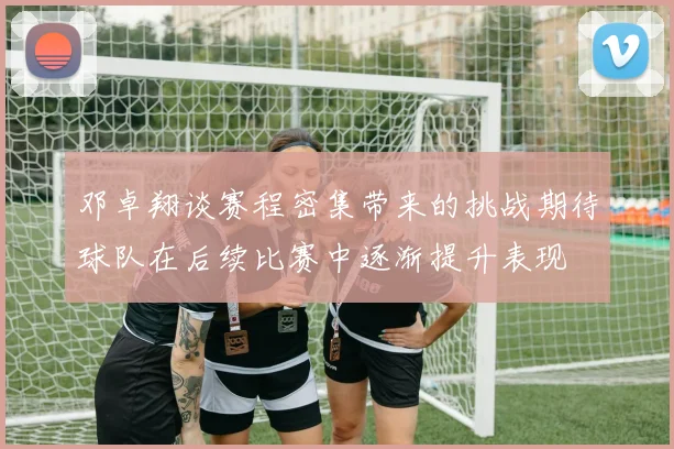 邓卓翔谈赛程密集带来的挑战期待球队在后续比赛中逐渐提升表现