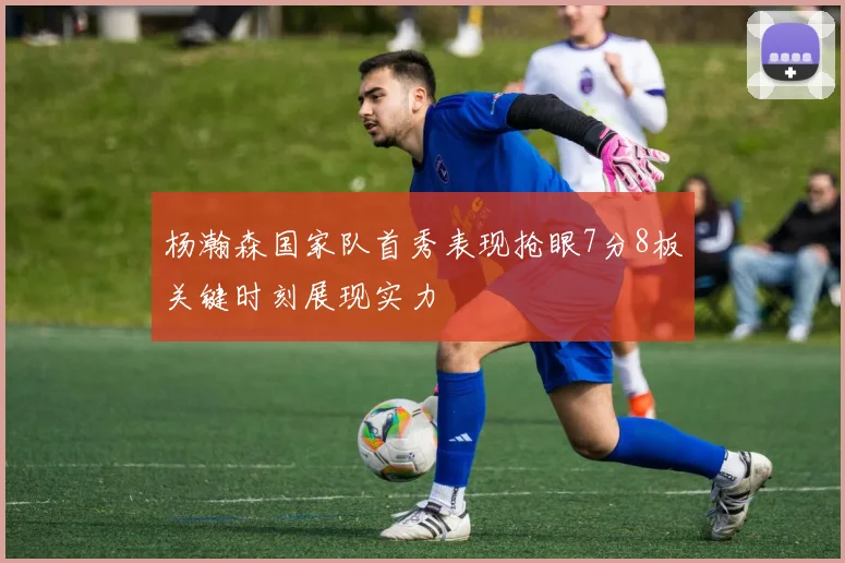 杨瀚森国家队首秀表现抢眼7分8板关键时刻展现实力
