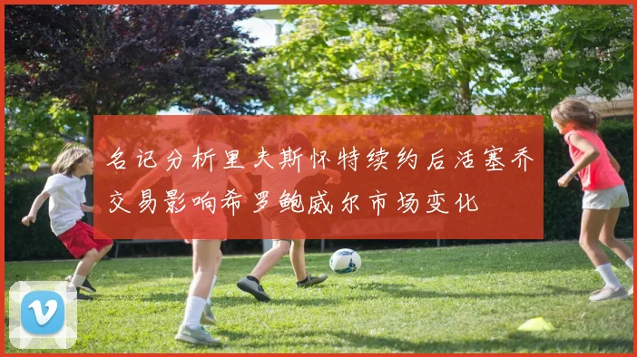 名记分析里夫斯怀特续约后活塞乔交易影响希罗鲍威尔市场变化