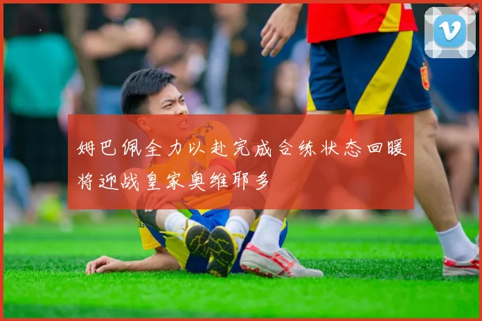 姆巴佩全力以赴完成合练状态回暖将迎战皇家奥维耶多